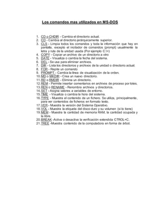 Los comandos mas utilizados en MS-DOS
1. CD o CHDIR - Cambia el directorio actual.
2. CD - Cambia al directorio jerárquicamente superior.
3. CLS - Limpia todos los comandos y toda la información que hay en
pantalla, excepto el incitador de comandos (prompt) usualmente la
letra y ruta de la unidad usada (Por ejemplo C:>)
4. COPY - Copiar un archivo de un directorio a otro
5. DATE - Visualiza o cambia la fecha del sistema.
6. DEL - Se usa para eliminar archivos.
7. DIR - Lista los directorios y archivos de la unidad o directorio actual.
8. FOR - Repite un comando
9. PROMPT - Cambia la línea de visualización de la orden.
10.MD o MKDIR - Crea un nuevo directorio.
11.RD o RMDIR - Elimina un directorio.
12.REM - Permite insertar comentarios en archivos de proceso por lotes.
13.REN o RENAME - Renombra archivos y directorios.
14.SET - Asigna valores a variables de entorno.
15.TIME - Visualiza o cambia la hora del sistema.
16.TYPE - Muestra el contenido de un fichero. Se utiliza, principalmente,
para ver contenidos de ficheros en formato texto.
17.VER - Muestra la versión del Sistema Operativo.
18.VOL - Muestra la etiqueta del disco duro y su volumen (si lo tiene)
19.MEM - Muestra la cantidad de memoria RAM, la cantidad ocupada y
la libre.
20.BREAK -Activa o desactiva la verificación extendida CTROL+C.
21.TREE -Muestra contenido de la computadora en forma de árbol.
 