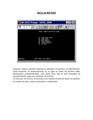 Menú de MS-DOS
Cualquier sistema operativo organiza su estructura de archivos en subdirectorios.
Cada dispositivo de almacenamiento es un lugar en donde los archivos están
almacenados permanentemente, esto quiere decir, que en cada dispositivo de
almacenamiento existe una estructura de archivos.
La estructura de archivos se asemeja a una especie de árbol en donde se clasifican
los niveles de orden, estos se describen a continuación
 