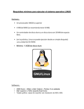 Requisitos mínimos para ejecutar el sistema operativo LINUX
Hardware.-
• Un procesador 386SX o superior
• 4 MB de RAM (se recomienda tener 8 MB)
• Un controlador de disco duro y un disco duro con 20 MB de espacio
libre.
• (en la práctica, Linux se puede ejecutar desdeun simple disquete)
una unidad de CD-ROM.
• Mínimo: 1.5GB de disco duro
Software.-
• AMD Duron - Athlon o Intel Celeron - Pentiun II en adelante
• Intel superior a 1GHz (soporta Dual Core)
• Tarjeta gráfica: capaz de soportar una resolución de 800 x 600.
 