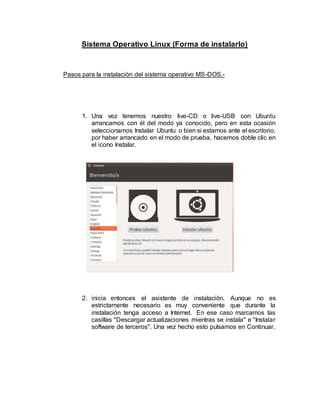 Sistema Operativo Linux (Forma de instalarlo)
Pasos para la instalación del sistema operativo MS-DOS.-
1. Una vez tenemos nuestro live-CD o live-USB con Ubuntu
arrancamos con él del modo ya conocido, pero en esta ocasión
seleccionamos Instalar Ubuntu o bien si estamos ante el escritorio,
por haber arrancado en el modo de prueba, hacemos doble clic en
el icono Instalar.
2. inicia entonces el asistente de instalación. Aunque no es
estrictamente necesario es muy conveniente que durante la
instalación tenga acceso a Internet. En ese caso marcamos las
casillas "Descargar actualizaciones mientras se instala" e "Instalar
software de terceros". Una vez hecho esto pulsamos en Continuar.
 