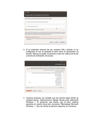 3. Si su ordenador dispone de una conexion Wifi y todavía no ha
configurado la red, el asistente le dará ahora la oportunidad de
hacerlo. Marque la casilla Conectarse a esta red, seleccione la red
y escriba la contraseña de acceso.
4. Veremos entonces una pantalla que nos permite elegir dónde se
instalará Ubuntu. Seleccionamos "Instalar Ubuntu junto a Microsoft
Windows...". Si queremos que Ubuntu sea el único sistema
operativo en nuestro disco duro marcamos "Reemplazar Microsoft
Windows...". Una vez hecha la elección pulsamos en Continuar.
 