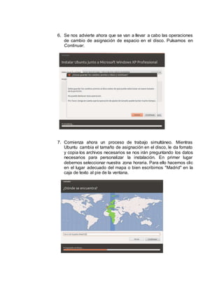 6. Se nos advierte ahora que se van a llevar a cabo las operaciones
de cambio de asignación de espacio en el disco. Pulsamos en
Continuar.
7. Comienza ahora un proceso de trabajo simultáneo. Mientras
Ubuntu cambia el tamaño de asignación en el disco, le da fomato
y copia los archivos necesarios se nos irán preguntando los datos
necesarios para personalizar la instalación. En primer lugar
debemos seleccionar nuestra zona horaria. Para ello hacemos clic
en el lugar adecuado del mapa o bien escribimos "Madrid" en la
caja de texto al pie de la ventana.
 