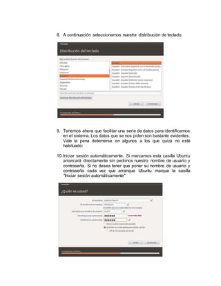 8. A continuación seleccionamos nuestra distribución de teclado.
9. Tenemos ahora que facilitar una serie de datos para identificarnos
en el sistema. Los datos que se nos piden son bastante evidentes.
Vale la pena deternerse en algunos a los que quizá no esté
habituado:
10.Iniciar sesión automáticamente. Si marcamos esta casilla Ubuntu
arrancará directamente sin pedirnos nuestro nombre de usuario y
contraseña. Si no desea tener que poner su nombre de usuario y
contraseña cada vez que arranque Ubuntu marque la casilla
"Iniciar sesión automáticamente"
 