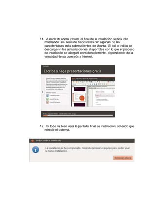 11. A partir de ahora y hasta el final de la instalación se nos irán
mostrando una serie de diapositivas con algunas de las
características más sobresalientes de Ubuntu. Si así lo indicó se
descargarán las actualizaciones disponibles con lo que el proceso
de instalación se alargará considerablemente, dependiendo de la
velocidad de su conexión a Internet.
12. Si todo va bien verá la pantalla final de instalación pidiendo que
reinicie el sistema.
 