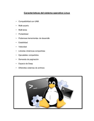 Características del sistema operativo Linux
• Compatibilidad con UNIX
• Multi-usuario
• Multi-tarea
• Portabilidad
• Poderosas herramientas de desarrollo
• Estabilidad
• Velocidad
• Librerías dinámicas compartidas
• Ejecutables compartidos
• Demanda de paginación
• Espacio de Swap
• Diferentes sistemas de archivos
 