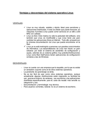 Ventajas y desventajas del sistema operativo Linux
VENTAJAS:
 Linux es muy robusto, estable y rápido: Ideal para servidores y
aplicaciones distribuidas. A esto se añade que puede funcionar en
máquinas humildes: Linux puede correr servicios en un x86 a 200
MHz con calidad.
 Linux es libre: Esto implica no sólo la gratuidad del software, sino
también que Linux es modificable y que Linux tiene una gran
cantidad de aplicaciones libres en Internet. Todo ello arropado por
la inmensa documentación de Linux que puede encontrarse en la
Red.
 Linux ya no está restringido a personas con grandes conocimientos
de informática: Los desarrolladores de Linux han hecho un gran
esfuerzo por dotar al sistema de asistentes de configuración y
ayuda, además de un sistema gráfico muy potente.Distribuciones
Linux como Red Hat/Fedora tienen aplicaciones de configuración
similares a las de Windows
DESVENTAJAS:
 Linux no cuenta con una empresa que lo respalde, por lo que no existe
un verdadero soporte como el de otros sistemas operativos.
 La pendiente de aprendizaje es lenta.
 No es tan fácil de usar como otros sistemas operativos, aunque
actualmente algunas distribuciones están mejorando su facilidad de
uso, gracias al entorno de ventanas, sus escritorios y las aplicaciones
diseñadas específicamente para él, cada día resulta más sencillo su
integración y uso.
 Documentación y terminología muy técnica.
 Para usuarios corrientes, todavía no es un sistema de escritorio.
 