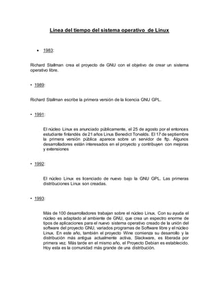 Línea del tiempo del sistema operativo de Linux
 1983:
Richard Stallman crea el proyecto de GNU con el objetivo de crear un sistema
operativo libre.
• 1989:
Richard Stallman escribe la primera versión de la licencia GNU GPL.
• 1991:
El núcleo Linux es anunciado públicamente, el 25 de agosto por el entonces
estudiante finlandés de 21 años Linus Benedict Torvalds. El 17 de septiembre
la primera versión pública aparece sobre un servidor de ftp. Algunos
desarrolladores están interesados en el proyecto y contribuyen con mejoras
y extensiones
• 1992:
El núcleo Linux es licenciado de nuevo bajo la GNU GPL. Las primeras
distribuciones Linux son creadas.
• 1993:
Más de 100 desarrolladores trabajan sobre el núcleo Linux. Con su ayuda el
núcleo es adaptado al ambiente de GNU, que crea un espectro enorme de
tipos de aplicaciones para el nuevo sistema operativo creado de la unión del
software del proyecto GNU, variados programas de Software libre y el núcleo
Linux. En este año, también el proyecto Wine comienza su desarrollo y la
distribución más antigua actualmente activa, Slackware, es liberada por
primera vez. Más tarde en el mismo año, el Proyecto Debian es establecido.
Hoy esta es la comunidad más grande de una distribución.
 