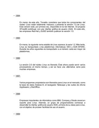 • 1994:
En marzo de este año, Torvalds considera que todos los componentes del
núcleo Linux están totalmente maduros y presenta la versión 1.0 de Linux.
Esta versión está, por primera vez, disponible en la red Internet. El proyecto
XFree86 contribuye con una interfaz gráfica de usuario (GUI). En este año,
las empresas Red Hat y SUSE también publican la versión 1.0.
• 1995:
En marzo, la siguiente rama estable de Linux aparece, la serie 1.2. Más tarde,
Linux es transportado a las plataformas informáticas DEC y SUN SPARC.
Durante los años siguientes es transportado a un número cada vez mayor de
plataformas.
• 1996:
La versión 2.0 del núcleo Linux es liberada. Éste ahora puede servir varios
procesadores al mismo tiempo, y así se hace una alternativa seria para
muchas empresas.
• 1997:
Varios programas propietarios son liberados para Linux en el mercado, como
la base de datos Adabas D, el navegador Netscape y las suites de oficina
Applixware y StarOffice.
• 1998:
Empresas importantes de informática como IBM, Compaq y Oracle anuncian
soporte para Linux. Además, un grupo de programadores comienza a
desarrollar la interfaz gráfica de usuario KDE, primera de su clase para Linux,
con el objetivo de proveer facilidad de uso al usuario.
• 1999:
 