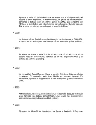 Aparece la serie 2.2 del núcleo Linux, en enero, con el código de red y el
soporte a SMP mejorados. Al mismo tiempo, un grupo de desarrolladores
comienza el trabajo sobre el entorno gráfico GNOME, que competirá con
KDE por la facilidad de uso y la eficiencia para el usuario. Durante ese año
IBM anuncia un extenso proyecto para el soporte de Linux.
• 2000:
La Suite de oficina StarOffice es ofrecida según los términos de la GNU GPL,
abriendo así el camino para una Suite de oficina avanzada, y libre en Linux.
• 2001:
En enero, se libera la serie 2.4 del núcleo Linux. El núcleo Linux ahora
soporta hasta 64 Gb de RAM, sistemas de 64 bits, dispositivos USB y un
sistema de archivos journaling.
• 2002:
La comunidad OpenOffice.org libera la versión 1.0 de su Suite de oficina
homónima. El navegador web libre Mozilla es también liberado. En
septiembre, aparece el Slapper-worm el cual es el primer gusano informático
Linux.
• 2003:
Al final del año, la serie 2.6 del núcleo Linux es liberada, después de lo cual
Linus Torvalds va a trabajar para el OSDL. Linux se usa más extensamente
sobre sistemas integrados (embedded system).
• 2004:
El equipo de XFree86 se desintegra y se forma la fundación X.Org, que
 