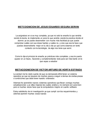METCOGNICION DE JESUS EDUARDO SEGURA SERVIN
La asignatura en si es muy completa, ya que no solo te enseña lo que vendría
siendo la teoría, te implementa un poco lo que vendría siendo la practica donde el
alumno ya se puede desenvolver con mucha más facilidad ya que puede
comprobar cuáles son sus áreas fuertes y cuáles no, y creo que eso la hace que
puedas desenvolverte mejor en tu día a día ya que como estamos en tanto
contacto con la tecnología, de algo nos tiene que servir.
Como lo dije al principio te enseña ya prácticas más completas, y eso te puede
ayudar en un futuro, haciendo y complementando todo para ser más fuerte en lo
que vayas a estudiar
METACOGNICION DE VICTOR ARTURO DE HORTA ESTRADA
La verdad me he dado cuenta de que es demasiado dificil tener un sistema
operativo ya que se requiere de muchos pasos a seguir a demas de ciertas piezas
o condiciones que debe tener nuestro ordenador.
Ademas he aprendido nuevos sistemas operativos que llevan consigo muchas
actualizaciones y yo ellas mejoras las cuales analice y no siempre son para bien
pero si muchas veces hace que la computadora mejore en cuanto software
Estoy satisfecho de mi investigación ya que cumplí con los requerimientos y
ademas aprendí muchas cosas nuevas
 