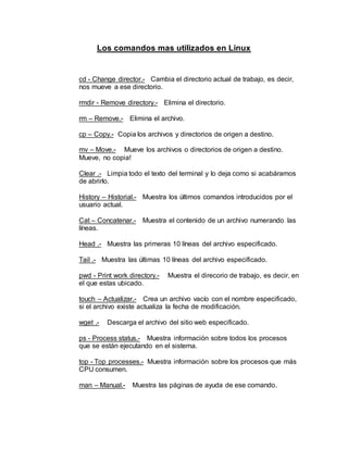 Los comandos mas utilizados en Linux
cd - Change director.- Cambia el directorio actual de trabajo, es decir,
nos mueve a ese directorio.
rmdir - Remove directory.- Elimina el directorio.
rm – Remove.- Elimina el archivo.
cp – Copy.- Copia los archivos y directorios de origen a destino.
mv – Move.- Mueve los archivos o directorios de origen a destino.
Mueve, no copia!
Clear .- Limpia todo el texto del terminal y lo deja como si acabáramos
de abrirlo.
History – Historial.- Muestra los últimos comandos introducidos por el
usuario actual.
Cat – Concatenar.- Muestra el contenido de un archivo numerando las
líneas.
Head .- Muestra las primeras 10 líneas del archivo especificado.
Tail .- Muestra las últimas 10 líneas del archivo especificado.
pwd - Print work directory.- Muestra el direcorio de trabajo, es decir, en
el que estas ubicado.
touch – Actualizar.- Crea un archivo vacío con el nombre especificado,
si el archivo existe actualiza la fecha de modificación.
wget .- Descarga el archivo del sitio web especificado.
ps - Process status.- Muestra información sobre todos los procesos
que se están ejecutando en el sistema.
top - Top processes.- Muestra información sobre los procesos que más
CPU consumen.
man – Manual.- Muestra las páginas de ayuda de ese comando.
 