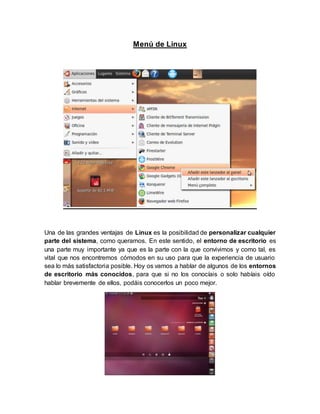Menú de Linux
Una de las grandes ventajas de Linux es la posibilidad de personalizar cualquier
parte del sistema, como queramos. En este sentido, el entorno de escritorio es
una parte muy importante ya que es la parte con la que convivimos y como tal, es
vital que nos encontremos cómodos en su uso para que la experiencia de usuario
sea lo más satisfactoria posible. Hoy os vamos a hablar de algunos de los entornos
de escritorio más conocidos, para que si no los conocíais o solo habíais oído
hablar brevemente de ellos, podáis conocerlos un poco mejor.
 