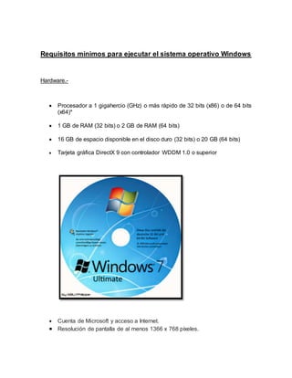 Requisitos mínimos para ejecutar el sistema operativo Windows
Hardware.-
 Procesador a 1 gigahercio (GHz) o más rápido de 32 bits (x86) o de 64 bits
(x64)*
 1 GB de RAM (32 bits) o 2 GB de RAM (64 bits)
 16 GB de espacio disponible en el disco duro (32 bits) o 20 GB (64 bits)
 Tarjeta gráfica DirectX 9 con controlador WDDM 1.0 o superior
 Cuenta de Microsoft y acceso a Internet.
 Resolución de pantalla de al menos 1366 x 768 píxeles.
 