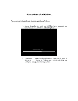 Sistema Operativo Windows
Pasos para la instalación del sistema operativo Windows.-
1. Bueno después dan click en CDROM, luego aparece una
ventana que dice “Windows is Loading Files”
2. Esperamos… Y luego nos aparece para configurar la Hora, el
Idioma, el Idioma de Teclado, etc…, eso uno lo tiene que
configurar a su gusto idioma y su hora
 