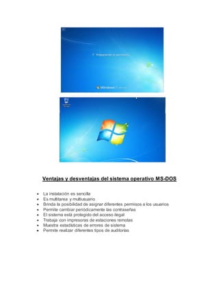 Ventajas y desventajas del sistema operativo MS-DOS
 La instalación es sencilla
 Es multitarea y multiusuario
 Brinda la posibilidad de asignar diferentes permisos a los usuarios
 Permite cambiar periódicamente las contraseñas
 El sistema está protegido del acceso ilegal
 Trabaja con impresoras de estaciones remotas
 Muestra estadísticas de errores de sistema
 Permite realizar diferentes tipos de auditorías
 