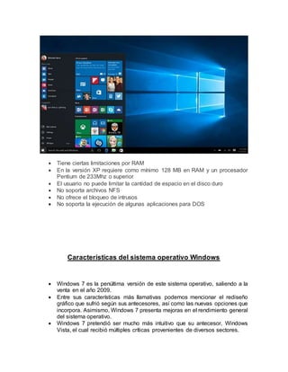  Tiene ciertas limitaciones por RAM
 En la versión XP requiere como mínimo 128 MB en RAM y un procesador
Pentium de 233Mhz o superior
 El usuario no puede limitar la cantidad de espacio en el disco duro
 No soporta archivos NFS
 No ofrece el bloqueo de intrusos
 No soporta la ejecución de algunas aplicaciones para DOS
Características del sistema operativo Windows
 Windows 7 es la penúltima versión de este sistema operativo, saliendo a la
venta en el año 2009.
 Entre sus características más llamativas podemos mencionar el rediseño
gráfico que sufrió según sus antecesores, así como las nuevas opciones que
incorpora. Asimismo, Windows 7 presenta mejoras en el rendimiento general
del sistema operativo.
 Windows 7 pretendió ser mucho más intuitivo que su antecesor, Windows
Vista, el cual recibió múltiples críticas provenientes de diversos sectores.
 