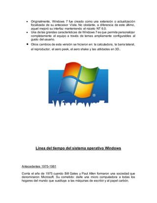  Originalmente, Windows 7 fue creado como una extensión o actualización
focalizada de su antecesor Vista. No obstante, a diferencia de este último,
aquel mejoró su interfaz manteniendo el núcelo NT 6.0.
 Una de las grandes características de Windows 7 es que permite personalizar
completamente el equipo a través de temas ampliamente configurables al
gusto del usuario.
 Otros cambios de esta versión se hicieron en: la calculadora, la barra lateral,
el reproductor, el aero peek, el aero shake y las utilidades en 3D.
Línea del tiempo del sistema operativo Windows
Antecedentes 1975-1981
Corría el año de 1975 cuando Bill Gates y Paul Allen formaron una sociedad que
denominaron Microsoft. Su cometido: darle una micro computadora a todas los
hogares del mundo que sustituya a las máquinas de escribir y al papel carbón.
 