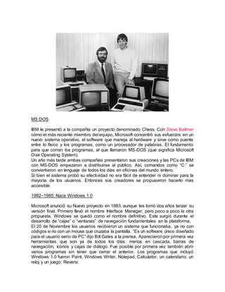 MS DOS
IBM le presentó a la compañía un proyecto denominado Chess. Con Steve Ballmer
como el más reciente miembro del equipo, Microsoft concentró sus esfuerzos en un
nuevo sistema operativo, el software que maneja al hardware y sirve como puente
entre lo físico y los programas, como un procesador de palabras. El fundamento
para que corran los programas, al que llamaron MS-DOS (que significa Microsoft
Disk Operating System).
Un año más tarde ambas compañías presentaron sus creaciones y las PCs de IBM
con MS-DOS empezaron a distribuirse al público. Así, comandos como “C:” se
conviertieron en lenguaje de todos los días en oficinas del mundo entero.
Si bien el sistema probó su efectividad no era fácil de entender ni dominar para la
mayoría de los usuarios. Entonces sus creadores se propusieron hacerlo más
accesible.
1982–1985: Nace Windows 1.0
Microsoft anunció su Nuevo proyecto en 1983, aunque les tomó dos años lanzar su
versión final. Primero llevó el nombre Interface Manager, pero poco a poco la otra
propuesta, Windows se quedó como el nombre definitivo. Este surgió durante el
desarrollo de “cajas” o “ventanas” de navegación fundamentales en la plataforma.
El 20 de Noviembre los usuarios recibieron un sistema que funcionaba, ya no con
códigos si no con un mouse que cruzaba la pantalla. “Es un software único diseñado
para el usuario serio de PC” dijo Bill Gates a la prensa. Aparecieron por primera vez
herramientas que son ya de todos los días: menús en cascada, barras de
navegación, íconos y cajas de diálogo. Fue posible por primera vez también abrir
varios programas sin tener que cerrar el anterior. Los programas que incluyó
Windows 1.0 fueron Paint, Windows Writer, Notepad, Calculator, un calendario, un
reloj y un juego: Reversi.
 