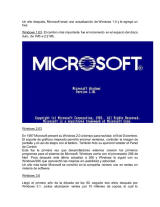 Un año después, Microsoft lanzó una actualización de Windows 1.0 y le agregó un
tres:
Windows 1.03. El cambio más importante fue el incremento en el espacio del disco
duro, de 1Mb a 2.2 Mb.
Windows 2.03
En 1987 Microsoft present su Windows 2.0 a tiempo para navidad: el 9 de Diciembre.
El soporte de gráficos mejorado permitió encimar ventanas, controlar la imagen de
pantalla y el uso de atajos con el tablero. También hizo su aparición estelar el Panel
de Control.
Esta fue la primera vez que desarrolladores externos crearon los primeros
programas para el sistema de Microsoft. Windows corría con el procesador 286 de
Intel. Poco después este último actualizó a 386 y Windows lo siguió con su
Windows/386 que aprovechó las mejoras en usabilidad y velocidad.
Un año más tarde Microsoft se convirtió en la compañía número uno en ventas en
materia de software.
Windows 3.0
Llegó el primero año de la década de los 90, seguido dos años después por
Windows 3.1. Juntos alcanzaron ventas por 10 millones de copias, lo cual lo
 