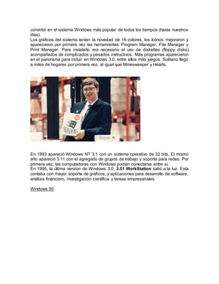 convirtió en el sistema Windows más popular de todos los tiempos (hasta nuestros
días).
Los gráficos del sistema tenían la novedad de 16 colores, los íconos mejoraron y
aparecieron por primera vez las herramientas Program Manager, File Manager y
Print Manager. Para instalarlo era necesario el uso de diskettes (floppy disks)
acompañados de complicados y pesados instructivos. Más programas aparecieron
en el panorama para incluir en Windows 3.0, entre ellos más juegos. Solitario llegó
a miles de hogares por primera vez, al igual que Minesweeper y Hearts.
En 1993 apareció Windows NT 3.1 con un sistema operativo de 32 bits. El mismo
año apareció 3.11 con el agregado de grupos de trabajo y soporte para redes. Por
primera vez, las computadoras con Windows podían conectarse entre sí.
En 1995, la última versión de Windows 3.0, 3.51 WorkStation salió a la luz. Esta
contaba con mayor soporte de gráficos, y aplicaciones para desarrollo de software,
análisis financiero, investigación científica y tareas empresariales.
Windows 95
 