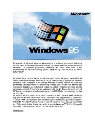 En agosto 24, Microsoft lanzó su Windows 95, el software que rompió todos los
records hasta el momento con siete millones de copias vendidas en tan solo cinco
semanas. La campaña publicitaria anunciaba “It’s here” (está aquí) y fue
acompañada del hit de los Rolling Stones “Start me Up” para anunciar su nuevo
botón “Start.”
browser.</div></div>
La mitad de la década fue la era de los fax/módems, el correo electrónico, el
descubrimiento de Internet, los nuevos juegos multimedia y el génesis del software
educativo. Para acoplarse a los nuevos tiempos, la nueva versión de Windows
(nombrada Chicago durante su desarrollo) contaba con soporte para Internet por
marcación, capacidades multimedia, redes integradas y más herramientas para la
computación móvil. Al momento de su lanzamiento (un 24 de agosto como hoy), el
80% de las computadoras del mundo corrían con MS-DOS o con versiones previas
de Windows.
La versión 95 se convirtió en la sustituta de todos ellos. Para su funcionamiento
requería una PC con procesador 386XD o más alto (486 de preferencia) y al menos
4 MB de RAM. La instalación con diskettes dejó de ser forzosa gracias al moderno
CD ROM. Además Windows 95 era el sistema operativo más inclusivo; disponible
en 12 idiomas distintos. Un año más tarde, la versión Windows NT 4.0 brindó soporte
mejorado y más seguro a Internet y a intranets corporativas.
Windows 98
 