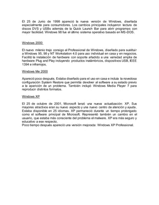 El 25 de Junio de 1998 apareció la nueva versión de Windows, diseñada
especialmente para consumidores. Los cambios principales incluyeron lectura de
discos DVS y USBs además de la Quick Launch Bar para abrir programas con
mayor facilidad. Windows 98 fue el último sistema operativo basado en MS-DOS.
Windows 2000
El nuevo milenio trajo consigo al Professional de Windows, diseñado para sustituir
a Windows 95, 98 y NT Workstation 4.0 para uso individual en casa y en negocios.
Facilitó la instalación de hardware con soporte añadido a una variedad amplia de
hardware Plug and Play incluyendo productos inalámbricos, dispositivos USB, IEEE
1394 e infrarrojos.
Windows Me 2000
Apareció poco después. Estaba diseñado para el uso en casa e incluía la novedosa
configuración System Restore que permitía devolver al software a su estado previo
a la aparición de un problema. También incluyó Windows Media Player 7 para
reproducir distintos formatos.
Windows XP
El 25 de octubre de 2001, Microsoft lanzó una nueva actualización: XP. Sus
mayores atractivos eran su nuevo aspecto y una nuevo centro de atención y ayuda.
Estaba disponible en 25 idiomas. XP permaneció durante un tiempo prolongado
como el software principal de Microsoft. Representó también un cambio en el
usuario, que estaba más consciente del problema el malware. XP era más seguro y
educativo a ese respecto.
Poco tiempo después apareció una versión mejorada: Windows XP Professional.
 