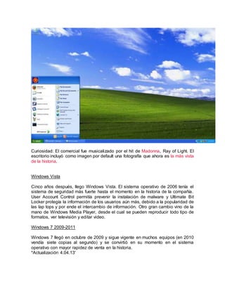 Curiosidad: El comercial fue musicalizado por el hit de Madonna, Ray of Light. El
escritorio incluyó como imagen por default una fotografía que ahora es la más vista
de la historia.
div></div>
Windows Vista
Cinco años después, llego Windows Vista. El sistema operativo de 2006 tenía el
sistema de seguridad más fuerte hasta el momento en la historia de la compañía.
User Account Control permitía prevenir la instalación de malware y Ultimate Bit
Locker protegía la información de los usuarios aún más, debido a la popularidad de
las lap tops y por ende el intercambio de información. Otro gran cambio vino de la
mano de Windows Media Player, desde el cual se pueden reproducir todo tipo de
formatos, ver televisión y editar video.
Windows 7 2009-2011
Windows 7 llegó en octubre de 2009 y sigue vigente en muchos equipos (en 2010
vendía siete copias al segundo) y se convirtió en su momento en el sistema
operativo con mayor rapidez de venta en la historia.
*Actualización 4.04.13'
 