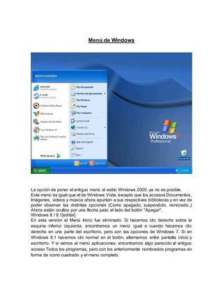 Menú de Windows
La opción de poner el antiguo menú al estilo Windows 2000, ya no es posible.
Este menú es igual que el de Windows Vista, excepto que los accesos Documentos,
Imágenes, videos y música ahora apuntan a sus respectivas bibliotecas y en vez de
poder observar las distintas opciones (Como apagado, suspendido, reiniciado..)
Ahora están ocultos por una flecha justo al lado del botón "Apagar".
Windows 8 / 8.1[editar]
En esta versión el Menú Inicio fue eliminado. Si hacemos clic derecho sobre la
esquina inferior izquierda, encontramos un menú igual a cuando hacemos clic
derecho en una parte del escritorio, pero con las opciones de Windows 7. Si en
Windows 8.1 hacemos clic normal en el botón, alternamos entre pantalla inicio y
escritorio. Y si vamos al menú aplicaciones, encontramos algo parecido al antiguo
acceso Todos los programas, pero con los anteriormente nombrados programas en
forma de icono cuadrado y el menú completo.
 