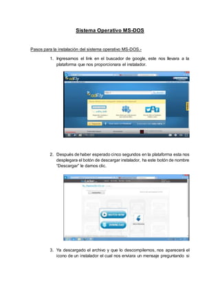Sistema Operativo MS-DOS
Pasos para la instalación del sistema operativo MS-DOS.-
1. Ingresamos el link en el buscador de google, este nos llevara a la
plataforma que nos proporcionara el instalador.
2. Después de haber esperado cinco segundos en la plataforma esta nos
desplegara el botón de descargar instalador, ha este botón de nombre
“Descargar” le damos clic.
3. Ya descargado el archivo y que lo descompilemos, nos aparecerá el
icono de un instalador el cual nos enviara un mensaje preguntando si
 