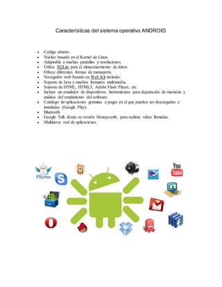 Características del sistema operativo ANDROID
 Código abierto.
 Núcleo basado en el Kernel de Linux.
 Adaptable a muchas pantallas y resoluciones.
 Utiliza SQLite para el almacenamiento de datos.
 Ofrece diferentes formas de mensajería.
 Navegador web basado en Web Kit incluido.
 Soporte de Java y muchos formatos multimedia.
 Soporte de HTML, HTML5, Adobe Flash Player, etc.
 Incluye un emulador de dispositivos, herramientas para depuración de memoria y
análisis del rendimiento del software.
 Catálogo de aplicaciones gratuitas o pagas en el que pueden ser descargadas e
instaladas (Google Play).
 Bluetooth.
 Google Talk desde su versión Honeycomb, para realizar video llamadas.
 Multitarea real de aplicaciones.
 