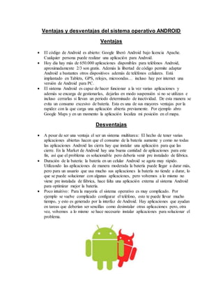 Ventajas y desventajas del sistema operativo ANDROID
Ventajas
 El código de Android es abierto: Google liberó Android bajo licencia Apache.
Cualquier persona puede realizar una aplicación para Android.
 Hoy día hay más de 650.000 aplicaciones disponibles para teléfonos Android,
aproximadamente 2/3 son gratis. Además la libertad de código permite adaptar
Android a bastantes otros dispositivos además de teléfonos celulares. Está
implantado en Tablets, GPS, relojes, microondas… incluso hay por internet una
versión de Android para PC.
 El sistema Android es capaz de hacer funcionar a la vez varias aplicaciones y
además se encarga de gestionarlas, dejarlas en modo suspensión si no se utilizan e
incluso cerrarlas si llevan un periodo determinado de inactividad. De esta manera se
evita un consumo excesivo de batería. Esta es una de sus mayores ventajas por la
rapidez con la que carga una aplicación abierta previamente. Por ejemplo abro
Google Maps y en un momento la aplicación localiza mi posición en el mapa.
Desventajas
 A pesar de ser una ventaja el ser un sistema multitarea: El hecho de tener varias
aplicaciones abiertas hacen que el consumo de la batería aumente y como no todas
las aplicaciones Android las cierra hay que instalar una aplicación para que las
cierre. En la Market de Android hay una buena cantidad de aplicaciones para este
fin, así que el problema es solucionable pero debería venir pre instalado de fábrica.
 Duración de la batería: la batería en un celular Android se agota muy rápido.
Utilizando las aplicaciones de manera moderada la batería puede llegar a durar más,
pero para un usuario que usa mucho sus aplicaciones la batería no tiende a durar, lo
que se puede solucionar con algunas aplicaciones, pero volvemos a lo mismo no
viene pre instalada de fábrica, hace falta una aplicación externa al sistema Android
para optimizar mejor la batería.
 Poco intuitivo: Para la mayoría el sistema operativo es muy complicado. Por
ejemplo se vuelve complicado configurar el teléfono, esto te puede llevar mucho
tiempo, y esto es generado por la interfaz de Android. Hay aplicaciones que ayudan
en tareas que deberían ser sencillas como desinstalar otras aplicaciones pero, otra
vez, volvemos a lo mismo se hace necesario instalar aplicaciones para solucionar el
problema.
 