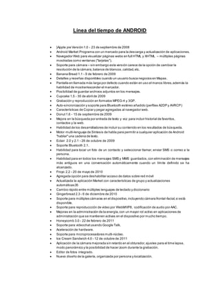 Línea del tiempo de ANDROID
 }Apple pie Versión 1.0 - 23 de septiembre de 2008
 Android Market Programa con un mercado para la descarga y actualización de aplicaciones.
 Navegador Web para visualizar páginas webs en full HTML y XHTML – múltiples páginas
mostradas como ventanas ("tarjetas").
 Soporte para cámara – sin embargo esta versión carece de la opción de cambiar la
resolución de la cámara,balance de blancos,calidad,etc.
 Banana Bread 1.1 - 9 de febrero de 2009
 Detalles y reseñas disponibles cuando un usuario busca negocios en Mapas.
 Pantalla en llamada más larga por defecto cuando están en uso el manos libres,además la
habilidad de mostrar/esconder el marcador.
 Posibilidad de guardar archivos adjuntos en los mensajes.
 Cupcake 1.5 - 30 de abril de 2009
 Grabación y reproducción en formatos MPEG-4 y 3GP.
 Auto-sincronización y soporte para Bluetooth estéreo añadido (perfiles A2DP y AVRCP)
 Características de Copiar y pegar agregadas al navegador web.
 Donut1.6 - 15 de septiembre de 2009
 Mejora en la búsqueda por entrada de texto y voz para incluir historial de favoritos,
contactos y la web.
 Habilidad de los desarrolladores de incluir su contenido en los resultados de búsqueda.
 Motor multi-lenguaje de Síntesis de habla para permitir a cualquier aplicación de Android
"hablar"una cadena de texto.
 Eclair 2.0 y 2.1 - 26 de octubre de 2009
 Soporte Bluetooth 2.1.
 Habilidad para tocar un foto de un contacto y seleccionar llamar, enviar SMS o correo a la
persona.
 Habilidad para en todos los mensajes SMS y MMS guardados,con eliminación de mensajes
más antiguos en una conversación automáticamente cuando un límite definido se ha
alcanzado.
 Froyo 2.2 - 20 de mayo de 2010
 Agregada opción para deshabilitar acceso de datos sobre red móvil
 Actualizada la aplicación Market con características de grupo y actualizaciones
automáticas35
 Cambio rápido entre múltiples lenguajes de teclado y diccionario
 Gingerbread 2.3 - 6 de diciembre de 2010
 Soporte para múltiples cámaras en el dispositivo,incluyendo cámara frontal-facial,si está
disponible.
 Soporte para reproduccción de video por WebM/VP8, codificación de audio por AAC.
 Mejoras en la administración de la energía,con un mayor rol activo en aplicaciones de
administración que se mantienen activas en el dispositivo por mucho tiempo.
 Honeycomb 3.0 - 22 de febrero de 2011
 Soporte para videochatusando Google Talk.
 Aceleración de hardware.
 Soporte para microprocesadores multi-núcleo.
 Ice Cream Sandwich 4.0 - 12 de octubre de 2011
 Aplicación de la cámara mejorada sin retardo en el obturador,ajustes para el time lapse,
modo panorámico y la posibilidad de hacer zoom durante la grabación.
 Editor de fotos integrado.
 Nuevo diseño de la galería, organizada por persona y localización.
 
