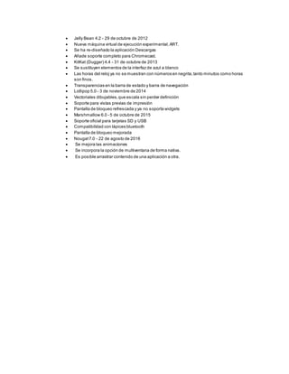  Jelly Bean 4.2 - 29 de octubre de 2012
 Nueva máquina virtual de ejecución experimental,ART.
 Se ha re-diseñado la aplicación Descargas
 Añade soporte completo para Chromecast.
 KitKat (Dugger) 4.4 - 31 de octubre de 2013
 Se sustituyen elementos de la interfaz de azul a blanco
 Las horas del reloj ya no se muestran con números en negrita,tanto minutos como horas
son finos.
 Transparencias en la barra de estado y barra de navegación
 Lollipop 5.0 - 3 de noviembre de 2014
 Vectoriales dibujables,que escala sin perder definición
 Soporte para vistas previas de impresión
 Pantalla de bloqueo refrescada y ya no soporta widgets
 Marshmallow 6.0 - 5 de octubre de 2015
 Soporte oficial para tarjetas SD y USB
 Compatibilidad con lápices bluetooth
 Pantalla de bloqueo mejorada
 Nougat7.0 - 22 de agosto de 2016
 Se mejora las animaciones
 Se incorpora la opción de multiventana de forma nativa.
 Es posible arrastrar contenido de una aplicación a otra.
 