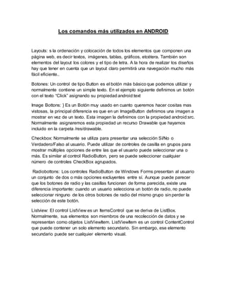 Los comandos más utilizados en ANDROID
Layouts: s la ordenación y colocación de todos los elementos que componen una
página web, es decir textos, imágenes, tablas, gráficos, etcétera. También son
elementos del layout los colores y el tipo de letra. A la hora de realizar los diseños
hay que tener en cuenta que un layout claro permitirá una navegación mucho más
fácil eficiente..
Botones: Un control de tipo Button es el botón más básico que podemos utilizar y
normalmente contiene un simple texto. En el ejemplo siguiente definimos un botón
con el texto “Click” asignando su propiedad android:text
Image Bottons: } Es un Botón muy usado en cuanto queremos hacer cositas mas
vistosas, la principal diferencia es que en un ImageButton definimos una imagen a
mostrar en vez de un texto. Esta imagen la definimos con la propiedad android:src.
Normalmente asignaremos esta propiedad un recurso Drawable que hayamos
incluido en la carpeta /res/drawable.
Checkbox: Normalmente se utiliza para presentar una selección Sí/No o
Verdadero/Falso al usuario. Puede utilizar de controles de casilla en grupos para
mostrar múltiples opciones de entre las que el usuario puede seleccionar una o
más. Es similar al control RadioButton, pero se puede seleccionar cualquier
número de controles CheckBox agrupados.
Radiobottons: Los controles RadioButton de Windows Forms presentan al usuario
un conjunto de dos o más opciones excluyentes entre sí. Aunque puede parecer
que los botones de radio y las casillas funcionan de forma parecida, existe una
diferencia importante: cuando un usuario selecciona un botón de radio, no puede
seleccionar ninguno de los otros botones de radio del mismo grupo sin perder la
selección de este botón.
Listview: El control ListView es un ItemsControl que se deriva de ListBox.
Normalmente, sus elementos son miembros de una recolección de datos y se
representan como objetos ListViewItem. ListViewItem es un control ContentControl
que puede contener un solo elemento secundario. Sin embargo, ese elemento
secundario puede ser cualquier elemento visual.
 