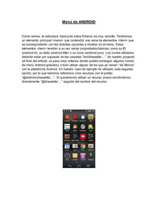 Menú de ANDROID
Como vemos, la estructura básica de estos ficheros es muy sencilla. Tendremos
un elemento principal <menu> que contendrá una serie de elementos <item> que
se corresponderán con las distintas opciones a mostrar en el menú. Estos
elementos <item> tendrán a su vez varias propiedades básicas, como su ID
(android:id), su texto (android:title) o su icono (android:icon). Los iconos utilizados
deberán estar por supuesto en las carpetas “resdrawable-…” de nuestro proyecto
(al final del artículo os paso unos enlaces donde podéis conseguir algunos iconos
de menú Android gratuitos) o bien utilizar alguno de los que ya vienen “de fábrica”
con la plataforma Android. En nuestro caso de ejemplo he utilizado esta segunda
opción, por lo que haremos referencia a los recursos con el prefijo
“@android:drawable/…“. Si quisiéramos utilizar un recurso propio escribiríamos
directamente “@drawable/…” seguido del nombre del recurso.
 