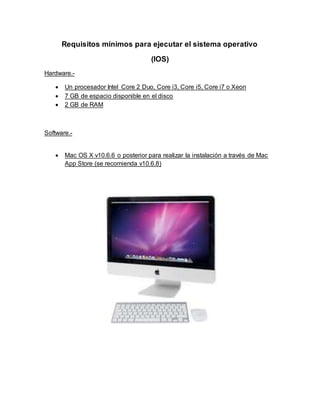 Requisitos mínimos para ejecutar el sistema operativo
(IOS)
Hardware.-
 Un procesador Intel Core 2 Duo, Core i3, Core i5, Core i7 o Xeon
 7 GB de espacio disponible en el disco
 2 GB de RAM
Software.-
 Mac OS X v10.6.6 o posterior para realizar la instalación a través de Mac
App Store (se recomienda v10.6.8)
 