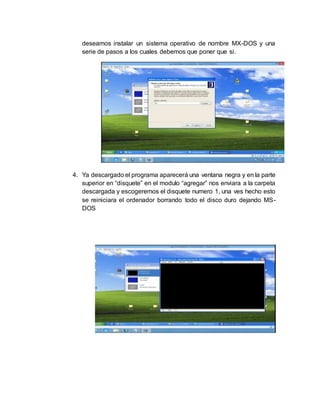 deseamos instalar un sistema operativo de nombre MX-DOS y una
serie de pasos a los cuales debemos que poner que si.
4. Ya descargado el programa aparecerá una ventana negra y en la parte
superior en “disquete” en el modulo “agregar” nos enviara a la carpeta
descargada y escogeremos el disquete numero 1, una ves hecho esto
se reiniciara el ordenador borrando todo el disco duro dejando MS-
DOS
 