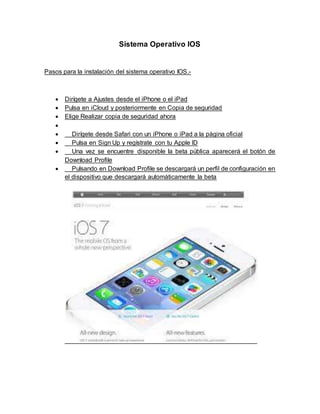 Sistema Operativo IOS
Pasos para la instalación del sistema operativo IOS.-
 Dirígete a Ajustes desde el iPhone o el iPad
 Pulsa en iCloud y posteriormente en Copia de seguridad
 Elige Realizar copia de seguridad ahora

 Dirígete desde Safari con un iPhone o iPad a la página oficial
 Pulsa en Sign Up y regístrate con tu Apple ID
 Una vez se encuentre disponible la beta pública aparecerá el botón de
Download Profile
 Pulsando en Download Profile se descargará un perfil de configuración en
el dispositivo que descargará automáticamente la beta
 