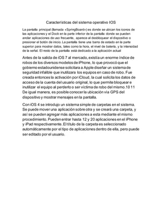 Características del sistema operativo IOS
La pantalla principal (llamada «SpringBoard») es donde se ubican los iconos de
las aplicaciones y el Dock en la parte inferior de la pantalla donde se pueden
anclar aplicaciones de uso frecuente, aparece al desbloquear el dispositivo o
presionar el botón de inicio. La pantalla tiene una barra de estado en la parte
superior para mostrar datos, tales como la hora, el nivel de batería, y la intensidad
de la señal. El resto de la pantalla está dedicado a la aplicación actual
Antes de la salida de iOS 7 al mercado,existía un enorme índice de
robos de los diversos modelosde iPhone, lo que provocó que el
gobierno estadounidense solicitara a Apple diseñar un sistemade
seguridad infalible que inutilizara los equipos en caso de robo. Fue
creada entonces la activación por iCloud, la cual solicita los datos de
acceso de la cuenta del usuario original, lo que permite bloquear e
inutilizar el equipo al perderlo o ser víctima de robo del mismo.10 11
De igual manera, es posible conocerla ubicación vía GPS del
dispositivo y mostrar mensajes en la pantalla.
Con iOS 4 se introdujo un sistema simple de carpetas en el sistema.
Se puede mover una aplicación sobre otra y se creará una carpeta, y
así se pueden agregar más aplicaciones a esta mediante el mismo
procedimiento.Puedenentrar hasta 12 y 20 aplicaciones en el iPhone
y iPad respectivamente.El título de la carpeta es seleccionado
automáticamente por el tipo de aplicaciones dentro de ella, pero puede
ser editado por el usuario.
 