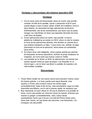 Ventajas y desventajas del sistema operativo IOS
Ventajas
1. Con la nueva barra de herramientas ahora es mucho más sencillo
controlar el brillo de la pantalla, activar o desactivar el Wi-Fi para
cuando llegas a casa o incluso utilizar el flash de tu teléfono como si
fuera linterna, sin necesidad de bajar aplicaciones de terceros.
Definitivamente una de las características que hacen que se pueda
navegar con más fluidez sin tener que depender del botón de home
y del menú de Ajustes.
2. Cerrar aplicaciones ahora es mucho más sencillo, si bien la
plataforma multitasking ya existía en iOS 6, ahora no sólo te muestra
el icono de las aplicaciones abiertas, sino también un preview de lo
que estabas trabajando en ellas. Y para cerrar una, olvídate de dejar
presionado el icono de la aplicación, ahora basta con arrastrarlas
hacia arriba.
3. Siri ahora viene más inteligente, ahora puedes pedirle que además
de búsquedas de temas específicos, también te arroje resultados de
imágenes, así como pedir que busque cosas en Twitter.
4. Las carpetas ya no tienen un límite de aplicaciones, de manera que
puedes agrupar todas tus apps de juegos o de fotografía en un
mismo lugar, y así no tener que llenar tu pantalla de carpetas y de
interminables pantallas .
Desventajas
1. iTunes Radio resultó ser una buena opción para descubrir música nueva
de manera gratuita, y un buen puente para seguir llevando a los
usuarios a iTunes para comprar música de manera legal.
Lamentablemente hasta el día de hoy, esta característica sigue sin estar
disponible para México, por lo cual si quieres usarla, es necesario que
2. Muy interesante el nuevo efecto en 3D que le añadieron a la pantalla de
home, con la cual puedes ver cómo los iconos se mueven al tiempo que
mueves tu gadget. Lamentablemente, esta y otras nuevas
características hacen que si de por sí la pila del iPhone durara poco,
ahora dure menos, así que tienes dos opciones: o las desactivas, o te
consigues una pila portátil.
 