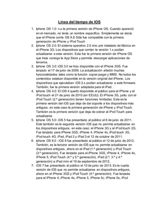Línea del tiempo de IOS
1. Iphone OS 1.0: Fue la primera versión de iPhone OS. Cuando apareció
en el mercado, no tenía un nombre específico. Simplemente se decía
que el iPhone corría OS X.6 Sólo fue compatible con la primera
generación de iPhone y iPod Touch
2. Iphone OS 2.0: El sistema operativo 2.0 vino pre instalado de fábrica en
el iPhone 3G. Los dispositivos que corrían la versión 1.x podían
actualizarse a esta versión. Esta fue la primera versión de iPhone OS
que traía consigo la App Store y permitía descargar aplicaciones de
terceros.
3. Iphone OS 3.0: iOS 3.0 se hizo disponible con el iPhone 3GS. Fue
lanzado el 17 de junio de 2009. La actualización añadió muchas
funcionalidades tales como la función copiar-pegar y MMS. No todos los
contenidos estaban disponible en la versión original del iPhone. Los
dispositivos que ejecutaban iOS 2.x podían actualizarse a este firmware.
También, fue la primera versión adaptada para el iPad.
4. Iphone OS 4.0: El iOS 4 quedó disponible al público para el iPhone y el
iPod touch el 21 de junio de 2010 (en EEUU). El iPhone 3G, junto con el
iPod Touch (2.ª generación) tienen funciones limitadas. Esta es la
primera versión del iOS que deja de dar soporte a los dispositivos más
antiguos, en este caso la primera generación de iPhone y iPod Touch.
También es la primera versión que deja de cobrar al iPod Touch para
actualizarse
5. Iphone OS 5.0: iOS 5 fue presentado al público el 6 de junio de 2011.
Este también es la segunda versión iOS que no permite actualizarse en
los dispositivos antiguos, en este caso: el iPhone 3G y el iPod touch 2G.
Fue lanzado para iPhone 3GS, iPhone 4, iPhone 4s, iPod touch 3G,
iPod touch 4G, iPad, iPad 2 y iPad 3 el 12 de octubre de 2011.
6. Iphone OS 6.0 : iOS 6 fue presentado al público el 12 de junio de 2012.
También, es la tercera versión de iOS que no permite actualizarse en
dispositivos antiguos, ahora en el iPad (1.ª generación) y iPod Touch
(3.ª generación). Fue lanzada para el iPhone 3GS, iPhone 4, iPhone 4s,
iPhone 5, iPod Touch (4.ª y 5.ª generación), iPad (2.ª, 3.ª y 4.ª
generación) e iPad mini el 19 de septiembre de 2012.
7. iOS 7 fue presentado al público el 10 de junio de 2013. Es la cuarta
versión de iOS que no permite actualizarse en dispositivos antiguos,
ahora en el iPhone 3GS y iPod Touch (4.ª generación). Fue lanzada
para el iPhone 4, iPhone 4s, iPhone 5, iPhone 5c, iPhone 5s, iPod
 