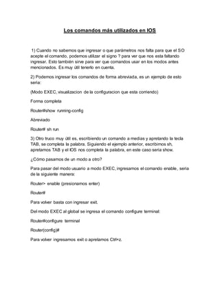 Los comandos más utilizados en IOS
1) Cuando no sabemos que ingresar o que parámetros nos falta para que el SO
acepte el comando, podemos utilizar el signo ? para ver que nos esta faltando
ingresar. Esto también sirve para ver que comandos usar en los modos antes
mencionados. Es muy útil tenerlo en cuenta.
2) Podemos ingresar los comandos de forma abreviada, es un ejemplo de esto
seria:
(Modo EXEC, visualizacion de la configuracion que esta corriendo)
Forma completa
Router#show running-config
Abreviado
Router# sh run
3) Otro truco muy útil es, escribiendo un comando a medias y apretando la tecla
TAB, se completa la palabra. Siguiendo el ejemplo anterior, escribimos sh,
apretamos TAB y el IOS nos completa la palabra, en este caso seria show.
¿Cómo pasamos de un modo a otro?
Para pasar del modo usuario a modo EXEC, ingresamos el comando enable, seria
de la siguiente manera:
Router> enable (presionamos enter)
Router#
Para volver basta con ingresar exit.
Del modo EXEC al global se ingresa el comando configure terminal:
Router#configure terminal
Router(config)#
Para volver ingresamos exit o apretamos Ctrl+z.
 