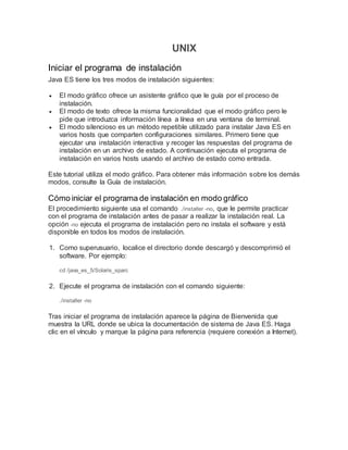 UNIX
Iniciar el programa de instalación
Java ES tiene los tres modos de instalación siguientes:
 El modo gráfico ofrece un asistente gráfico que le guía por el proceso de
instalación.
 El modo de texto ofrece la misma funcionalidad que el modo gráfico pero le
pide que introduzca información línea a línea en una ventana de terminal.
 El modo silencioso es un método repetible utilizado para instalar Java ES en
varios hosts que comparten configuraciones similares. Primero tiene que
ejecutar una instalación interactiva y recoger las respuestas del programa de
instalación en un archivo de estado. A continuación ejecuta el programa de
instalación en varios hosts usando el archivo de estado como entrada.
Este tutorial utiliza el modo gráfico. Para obtener más información sobre los demás
modos, consulte la Guía de instalación.
Cómo iniciar el programa de instalación en modo gráfico
El procedimiento siguiente usa el comando ./installer -no, que le permite practicar
con el programa de instalación antes de pasar a realizar la instalación real. La
opción -no ejecuta el programa de instalación pero no instala el software y está
disponible en todos los modos de instalación.
1. Como superusuario, localice el directorio donde descargó y descomprimió el
software. Por ejemplo:
cd /java_es_5/Solaris_sparc
2. Ejecute el programa de instalación con el comando siguiente:
./installer -no
Tras iniciar el programa de instalación aparece la página de Bienvenida que
muestra la URL donde se ubica la documentación de sistema de Java ES. Haga
clic en el vínculo y marque la página para referencia (requiere conexión a Internet).
 