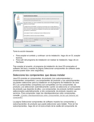 Tome la acción deseada:
 Para aceptar el contrato y continuar con la instalación, haga clic en Sí, aceptar
licencia.
 Para salir del programa de instalación sin realizar la instalación, haga clic en
Rechazar.
Tras aceptar el acuerdo, el programa de instalación de Java ES comprueba el
software del host y muestra la página Seleccionar componentes de software (este
proceso puede durar unos segundos).
Seleccione los componentes que desea instalar
Java ES consiste en componentes de producto (con subcomponentes) y
componentes compartidos. Los componentes de producto y sus subcomponentes
se pueden seleccionar para su instalación en el programa de instalación de Java
ES. Los componentes compartidos son compatibles con los componentes de
producto y se seleccionan automáticamente cuando se selecciona un componente
de producto que depende de ellos. Los componentes de producto también quedan
seleccionados automáticamente si otro componente de producto requiere sus
servicios. Para comprender mejor las interdependencias entre componentes,
consulte ¿Existen interdependencias entre componentes de las que debería ser
consciente?
La página Seleccionar componentes de software muestra los componentes y
subcomponentes de producto que puede seleccionar para instalar. Para ver los
subcomponentes, haga clic en el icono al lado de la casilla del componente de
 