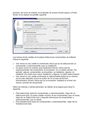 producto, tal como se muestra en el ejemplo de acceso remoto seguro a Portal
Server en la captura de pantalla siguiente.
Las marcas de las casillas de la página Seleccionar componentes de software
indican lo siguiente:
 Una marca en una casilla no sombreada indica que se ha seleccionado un
componente o subcomponente para su instalación.
 Un guión (como se muestra para Application Server) indica que los
subcomponentes del componente se encuentran en un estado variado. Por
ejemplo, algunos componentes se encuentran ya instalados, algunos se
instalarán por medio de la nueva instalación y algunos no están seleccionados.
 Una marca en una casilla sombreada no seleccionable al lado de un nombre
con el color atenuado (como se puede ver en el caso de Domain
Administration Server) indica que ya se encuentra instalada en el host una
versión correcta del componente.
Utilice los botones y demás elementos de interfaz de la página para hacer lo
siguiente:
 Para seleccionar todos los componentes y subcomponentes, haga clic en
Seleccionar todo. Si quiere instalar muchos de los componentes pero no todos,
haga clic en Seleccionar todo y después desmarque los componentes o
subcomponentes que no desea.
 Para deseleccionar todos los componentes y subcomponentes, haga clic en
Deseleccionar todo.
 