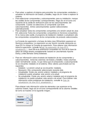  Para volver a explorar el sistema para encontrar los componentes existentes y
actualizar la información de Estado y Detalles, haga clic en Volver a explorar el
sistema.
 Para seleccionar componentes y subcomponentes para su instalación, marque
las casillas de los componentes correspondientes. Haga clic en el icono a la
izquierda de la casilla de verificación para ver los subcomponentes del
componente. Cuando se selecciona un componente que tiene
subcomponentes, dichos subcomponentes quedan seleccionados
automáticamente.
 Para actualizar todos los componentes compartidos a la versión actual de Java
ES, seleccione Todos los componentes compartidos en Servicios compartidos.
Si no marca esta casilla, el programa de instalación instalará o actualizará sólo
los componentes compartidos de los componentes de producto seleccionados.
La Consola de supervisión y la base de datos Java DB también aparecen en
Servicios compartidos. La supervisión es una función reciente introducida en
Java ES 5 e incluye la Consola de supervisión. Para obtener más información
sobre la supervisión, consulte laGuía de supervisión de Java ES 5,
actualización 1. Java DB es la distribución compatible con Sun de la base de
datos de código abierto completamente basado en Java llamada Apache
Derby y antes llamada Derby Database.
 Para ver información sobre el estado de instalación de los componentes y
subcomponentes, revise las columnas de Estado y Detalles. Estas columnas
están normalmente vacías, lo que indica que el componente o subcomponente
no se encuentra instalado en el sistema. Otros valores para Estado son los
siguientes:
o Instalado: La versión actual ya se encuentra instalada.
o Necesario: Otro componente seleccionado necesita éste.
o Actualizable: Existe una versión anterior instalada y el programa de
instalación puede actualizar esta versión a la actual.
o No actualizable: Existe una versión anterior instalada pero el programa de
instalación no puede actualizar esta versión a la actual. Para obtener más
información sobre problemas de instalación, consulte la Guía de
actualización de Java ES 5, actualización 1.
Para obtener más información sobre los elementos que aparecen en la
columna Estado, haga clic en el icono correspondiente de la columna Detalles
tal como se muestra en la siguiente imagen.
 