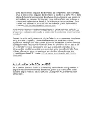  Si no desea instalar paquetes de idiomas de los componentes seleccionados,
anule la selección de paquetes de idiomas en la casilla de la parte inferior de la
página Seleccionar componentes de software. Si deselecciona esta opción, no
se instalarán los paquetes de idiomas y no se podrán añadir más tarde con el
programa de instalación de Java ES. Deberá agregarlos manualmente. Para
obtener más información sobre idiomas y sobre el programa de instalación,
consulte Cómo funciona la selección de idiomas.
Para obtener información sobre interdependencias y hosts remotos, consulte ¿El
programa de instalación comprueba si existen interdependencias en componentes
remotos?
Cuando hace clic en Siguiente en la página Seleccionar componentes de software
sin que se esté cumpliendo con las interdependencias entre componentes,
aparecerán mensajes con instrucciones sobre qué debe hacer. Tome las medidas
correspondientes y siga con la instalación. Entre los problemas típicos está el de
un contenedor web que es necesario pero que no está seleccionado o bien
componentes o subcomponentes necesarios que no se han seleccionado. Para
obtener información sobre contenedores web de otros fabricantes que son
compatibles en Java ES, consulte ¿Cómo se usa un contenedor web de otro
fabricante?
Actualización de la SDK de J2SE
En el sistema operativo SolarisTM (Solaris OS), tras hacer clic en Siguiente en la
página Seleccionar componentes de software, puede que se encuentre con la
siguiente página relativa a Java 2 Software Development Kit, Standard Edition
(J2SE SDK).
 