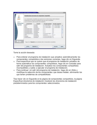 Tome la acción deseada:
 Para ordenar al programa de instalación que actualice automáticamente los
componentes compartidos a las versiones correctas, haga clic en Siguiente.
 Para especificar que no quiere que el programa de instalación actualice de
forma automática los componentes compartidos, haga clic en Cancelar para
salir del programa de instalación. Actualice los componentes compartidos
incompatibles y vuelva a ejecutar el programa de instalación.
 Para continuar sin salir del programa de instalación, haga clic en Atrás y
modifique la selección de los componentes que desea instalar, eliminando los
que tienen problemas de compatibilidad.
Tras hacer clic en Siguiente en la página de componentes compartidos, la página
Especificar directorios de instalación mostrará los directorios de instalación
predeterminados para los componentes seleccionados.
 