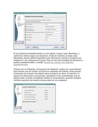 Si los directorios predeterminados no son válidos, busque rutas alternativas y
cambie los valores según sea necesario. Anote los nombres de estas rutas
alternativas porque deberá especificar esta información cuando el programa de
instalación o de configuración la pida. Para ver una lista completa de directorios y
puertos predeterminados, consulte Directorios y puertos de instalación
predeterminados.
Al hacer clic en Siguiente, el programa de instalación realiza una comprobación
para verificar que se cumple con todos los requisitos del sistema. Este proceso
comprueba los recursos de sistema como el espacio en disco, la memoria, el
espacio de intercambio y los parches, basándose en los componentes que ha
seleccionado. Cuando el instalador finaliza la comprobación, aparece la página
Verificar requisitos del sistema donde puede ver los resultados.
 