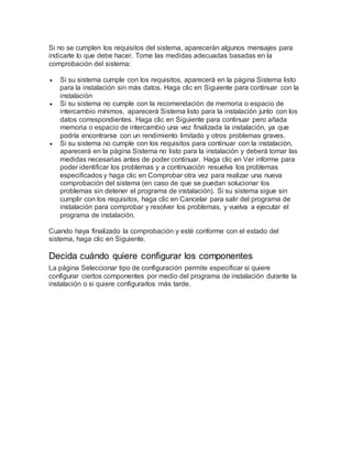 Si no se cumplen los requisitos del sistema, aparecerán algunos mensajes para
indicarle lo que debe hacer. Tome las medidas adecuadas basadas en la
comprobación del sistema:
 Si su sistema cumple con los requisitos, aparecerá en la página Sistema listo
para la instalación sin más datos. Haga clic en Siguiente para continuar con la
instalación
 Si su sistema no cumple con la recomendación de memoria o espacio de
intercambio mínimos, aparecerá Sistema listo para la instalación junto con los
datos correspondientes. Haga clic en Siguiente para continuar pero añada
memoria o espacio de intercambio una vez finalizada la instalación, ya que
podría encontrarse con un rendimiento limitado y otros problemas graves.
 Si su sistema no cumple con los requisitos para continuar con la instalación,
aparecerá en la página Sistema no listo para la instalación y deberá tomar las
medidas necesarias antes de poder continuar. Haga clic en Ver informe para
poder identificar los problemas y a continuación resuelva los problemas
especificados y haga clic en Comprobar otra vez para realizar una nueva
comprobación del sistema (en caso de que se puedan solucionar los
problemas sin detener el programa de instalación). Si su sistema sigue sin
cumplir con los requisitos, haga clic en Cancelar para salir del programa de
instalación para comprobar y resolver los problemas, y vuelva a ejecutar el
programa de instalación.
Cuando haya finalizado la comprobación y esté conforme con el estado del
sistema, haga clic en Siguiente.
Decida cuándo quiere configurar los componentes
La página Seleccionar tipo de configuración permite especificar si quiere
configurar ciertos componentes por medio del programa de instalación durante la
instalación o si quiere configurarlos más tarde.
 